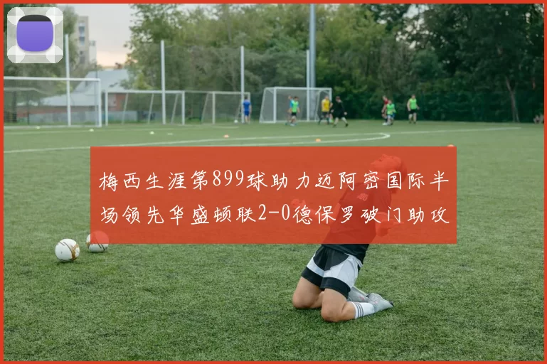 梅西生涯第899球助力迈阿密国际半场领先华盛顿联2-0德保罗破门助攻