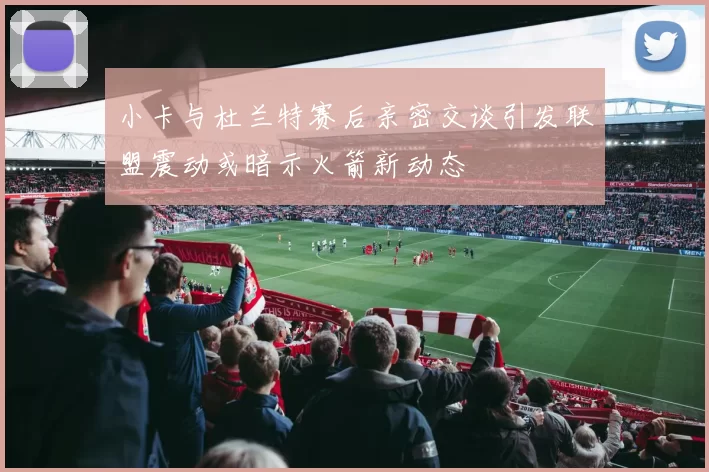 小卡与杜兰特赛后亲密交谈引发联盟震动或暗示火箭新动态