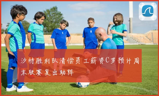 沙特胜利队清偿员工薪资C罗预计周末联赛复出助阵