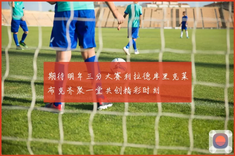 期待明年三分大赛利拉德库里克莱布克齐聚一堂共创精彩时刻