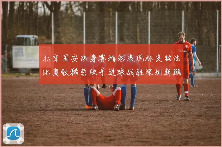 北京国安热身赛精彩表现林良铭法比奥张稀哲联手进球战胜深圳新鹏城