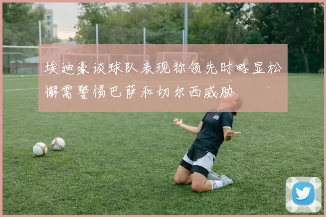 埃迪豪谈球队表现称领先时略显松懈需警惕巴萨和切尔西威胁