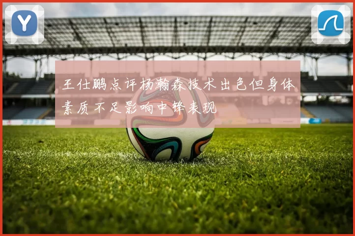 王仕鹏点评杨瀚森技术出色但身体素质不足影响中锋表现