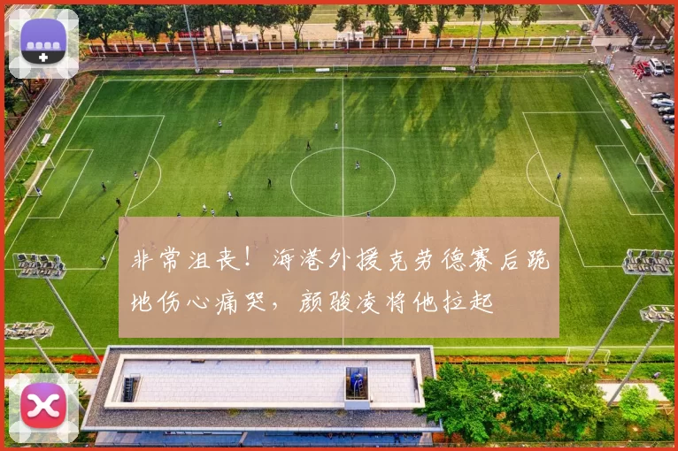 非常沮丧！海港外援克劳德赛后跪地伤心痛哭，颜骏凌将他拉起
