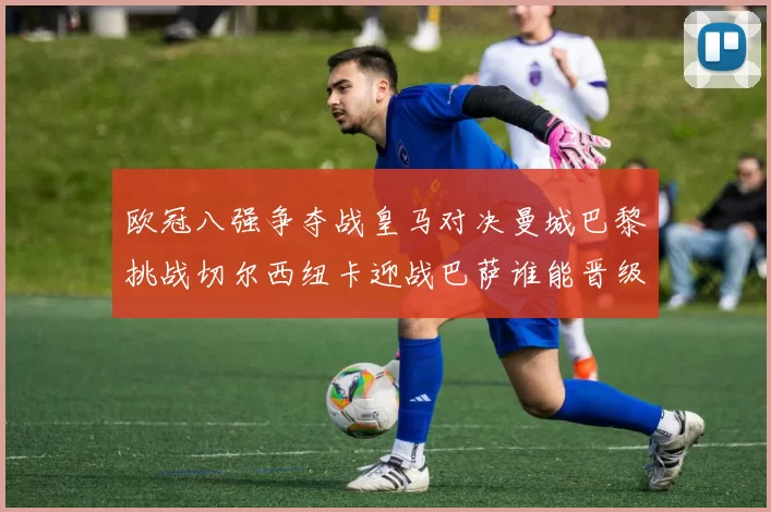 欧冠八强争夺战皇马对决曼城巴黎挑战切尔西纽卡迎战巴萨谁能晋级