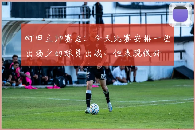 町田主帅赛后：今天比赛安排一些出场少的球员出战，但表现很好