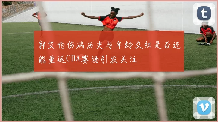 郭艾伦伤病历史与年龄交织是否还能重返CBA赛场引发关注