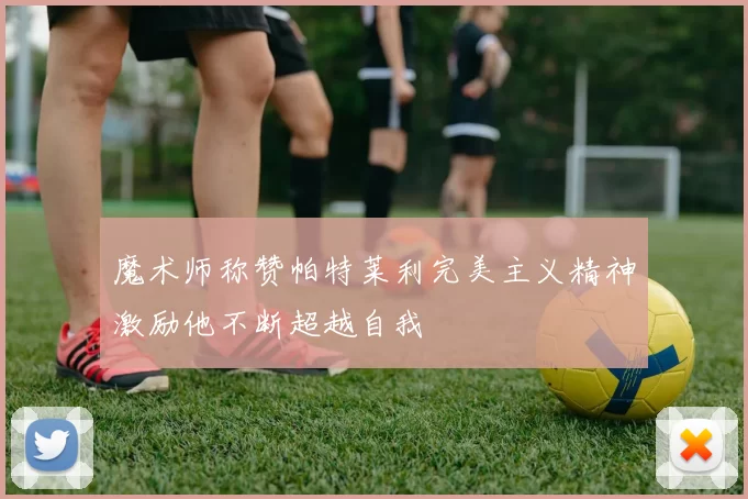 魔术师称赞帕特莱利完美主义精神激励他不断超越自我