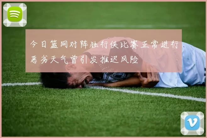 今日篮网对阵独行侠比赛正常进行恶劣天气曾引发推迟风险