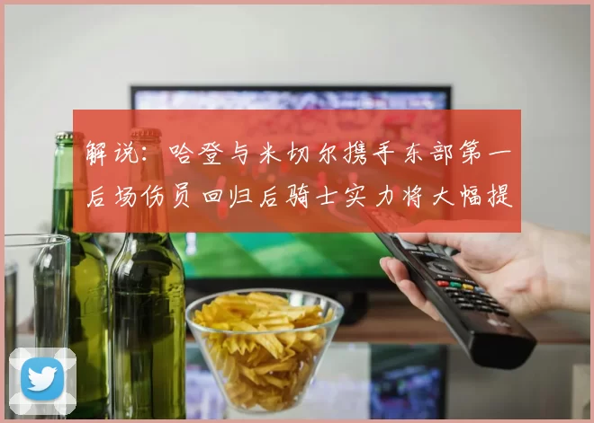 解说：哈登与米切尔携手东部第一后场伤员回归后骑士实力将大幅提升