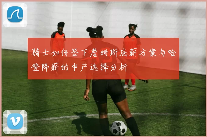 骑士如何签下詹姆斯底薪方案与哈登降薪的中产选择分析
