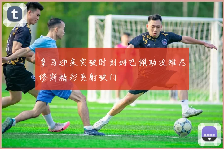 皇马迎来突破时刻姆巴佩助攻维尼修斯精彩兜射破门