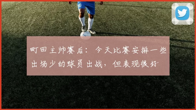 町田主帅赛后：今天比赛安排一些出场少的球员出战，但表现很好