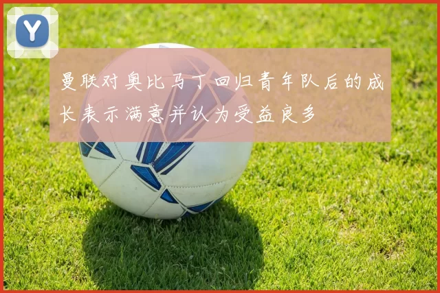 曼联对奥比马丁回归青年队后的成长表示满意并认为受益良多