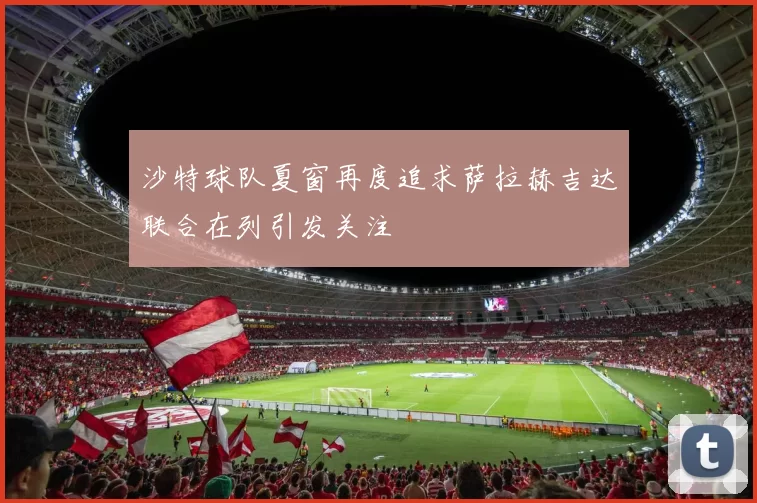 沙特球队夏窗再度追求萨拉赫吉达联合在列引发关注