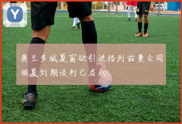 奥兰多城夏窗欲引进格列兹曼合同明夏到期谈判已启动