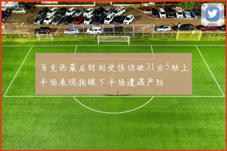 马克西最后时刻受伤仍砍31分5助上半场表现抢眼下半场遭遇严防