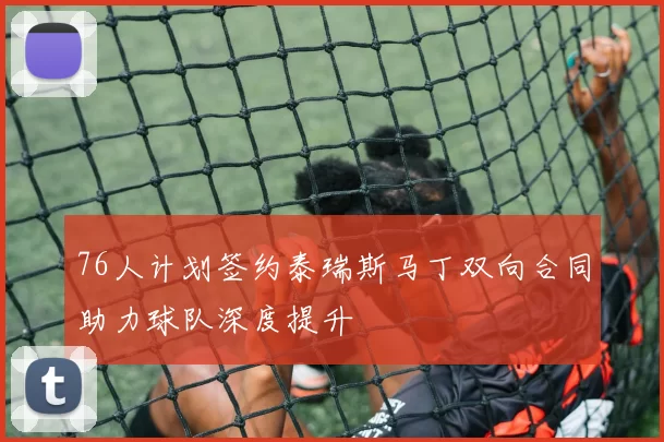 76人计划签约泰瑞斯马丁双向合同助力球队深度提升