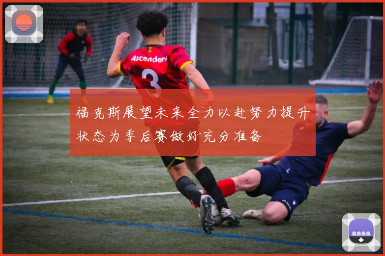 福克斯展望未来全力以赴努力提升状态为季后赛做好充分准备
