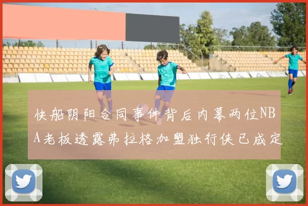 快船阴阳合同事件背后内幕两位NBA老板透露弗拉格加盟独行侠已成定局