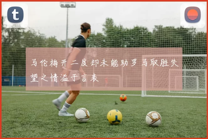 马伦梅开二度却未能助罗马取胜失望之情溢于言表