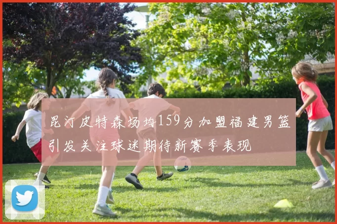 昆汀皮特森场均159分加盟福建男篮引发关注球迷期待新赛季表现