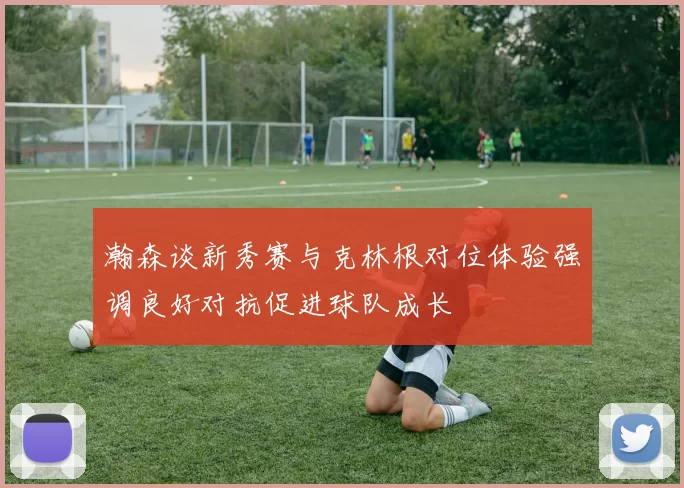 瀚森谈新秀赛与克林根对位体验强调良好对抗促进球队成长