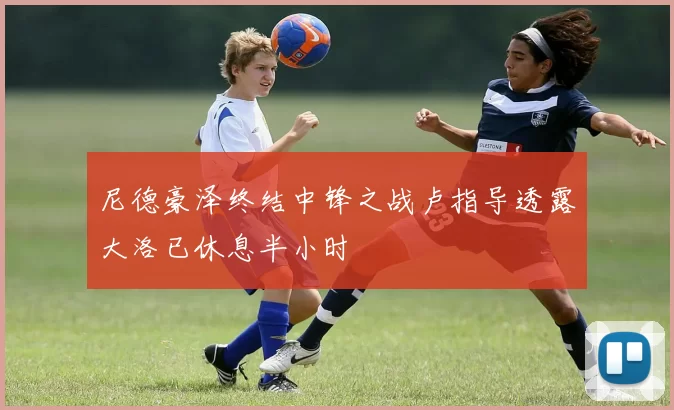 尼德豪泽终结中锋之战卢指导透露大洛已休息半小时