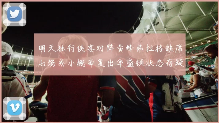 明天独行侠客对阵黄蜂弗拉格缺席七场或小概率复出华盛顿状态存疑