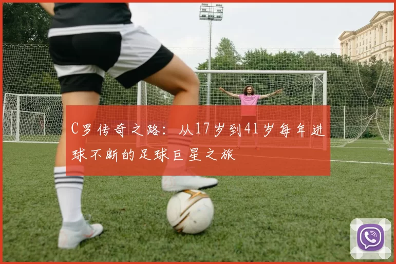 C罗传奇之路：从17岁到41岁每年进球不断的足球巨星之旅