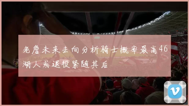 老詹未来去向分析骑士概率最高46湖人或退役紧随其后