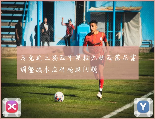 马竞近三场西甲颗粒无收西蒙尼需调整战术应对轮换问题