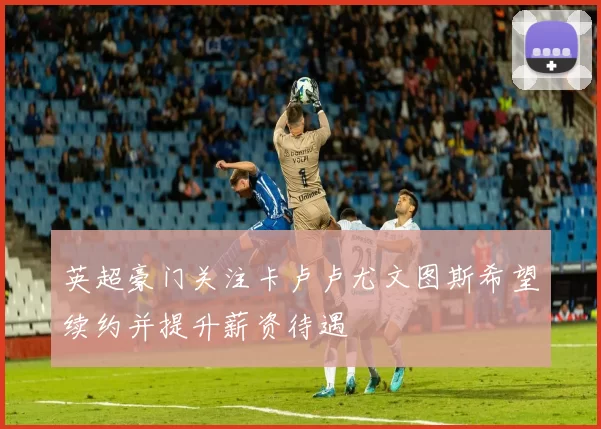 英超豪门关注卡卢卢尤文图斯希望续约并提升薪资待遇
