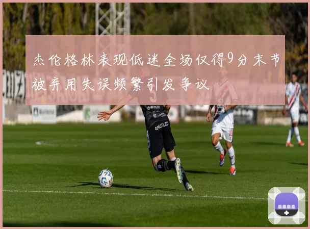 杰伦格林表现低迷全场仅得9分末节被弃用失误频繁引发争议