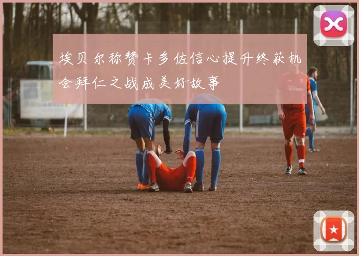 埃贝尔称赞卡多佐信心提升终获机会拜仁之战成美好故事